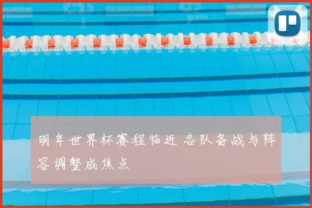 明年世界杯赛程临近 各队备战与阵容调整成焦点