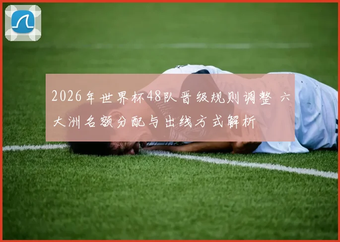 2026年世界杯48队晋级规则调整 六大洲名额分配与出线方式解析