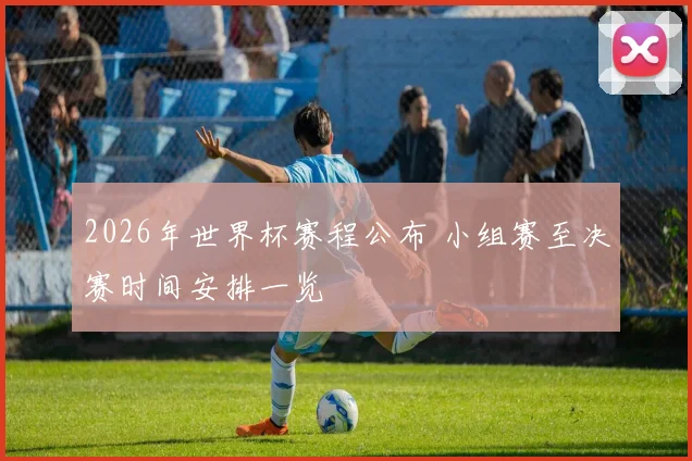 2026年世界杯赛程公布 小组赛至决赛时间安排一览