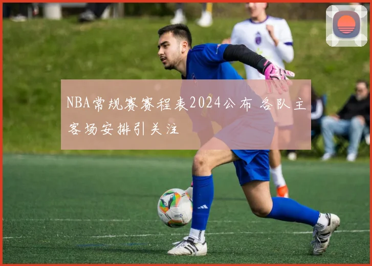 NBA常规赛赛程表2024公布 各队主客场安排引关注