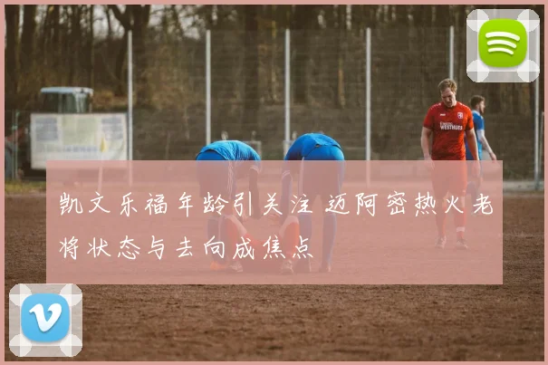 凯文乐福年龄引关注 迈阿密热火老将状态与去向成焦点