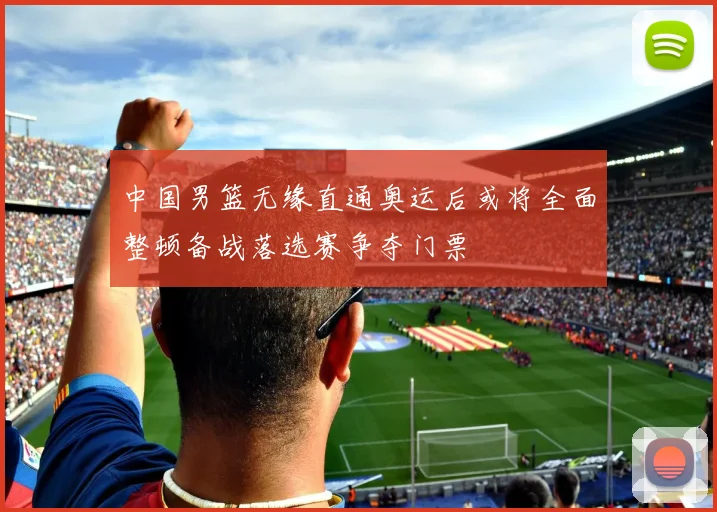 中国男篮无缘直通奥运后或将全面整顿备战落选赛争夺门票