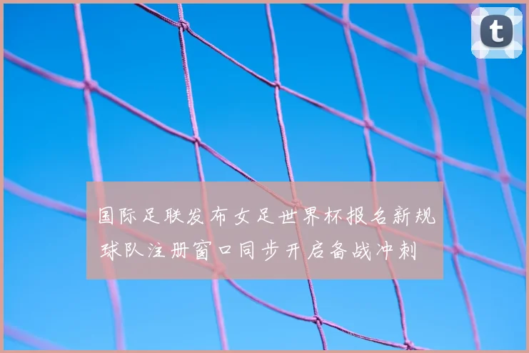 国际足联发布女足世界杯报名新规 球队注册窗口同步开启备战冲刺