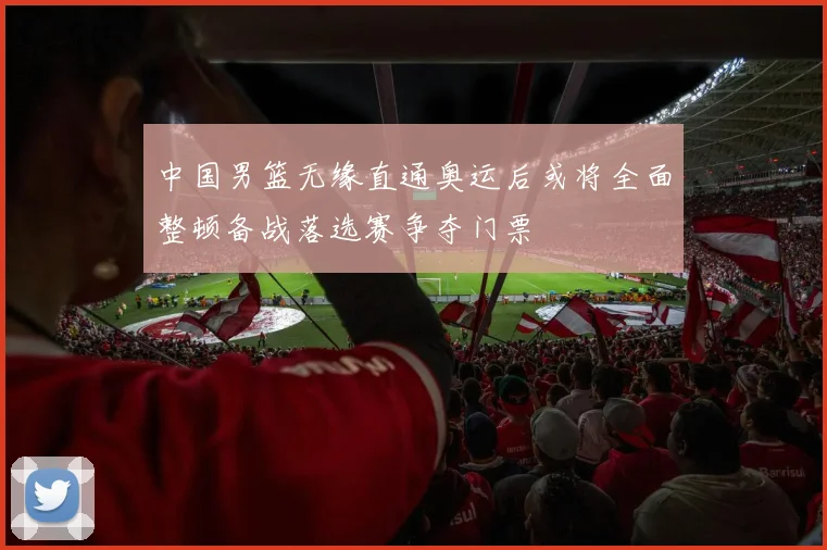 中国男篮无缘直通奥运后或将全面整顿备战落选赛争夺门票