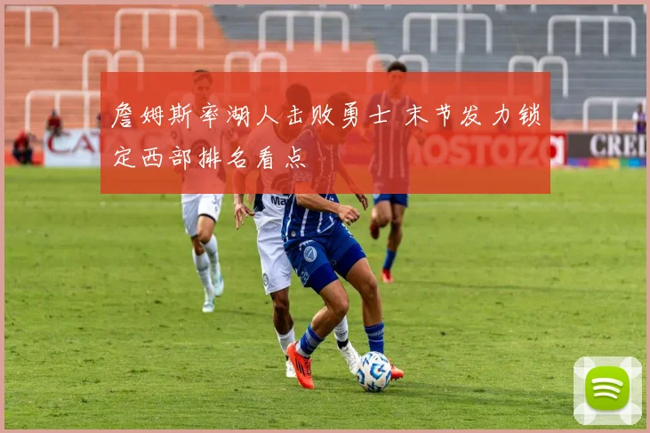 詹姆斯率湖人击败勇士 末节发力锁定西部排名看点