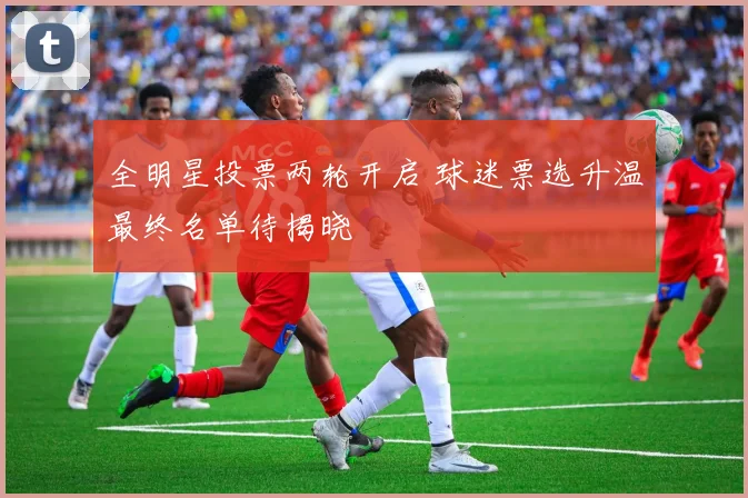 全明星投票两轮开启 球迷票选升温最终名单待揭晓