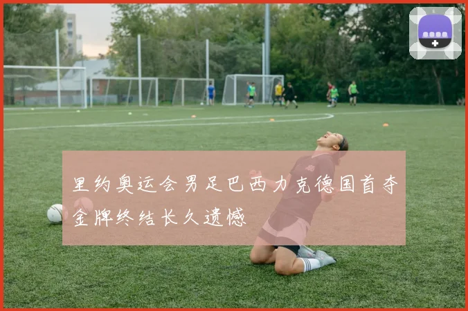 里约奥运会男足巴西力克德国首夺金牌终结长久遗憾