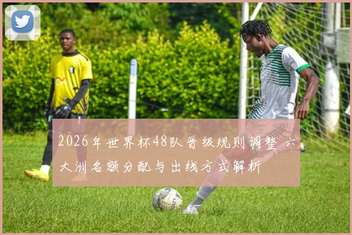 2026年世界杯48队晋级规则调整 六大洲名额分配与出线方式解析