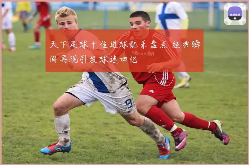 天下足球十佳进球配乐盘点 经典瞬间再现引发球迷回忆