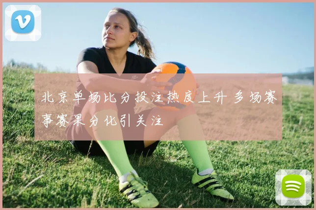北京单场比分投注热度上升 多场赛事赛果分化引关注
