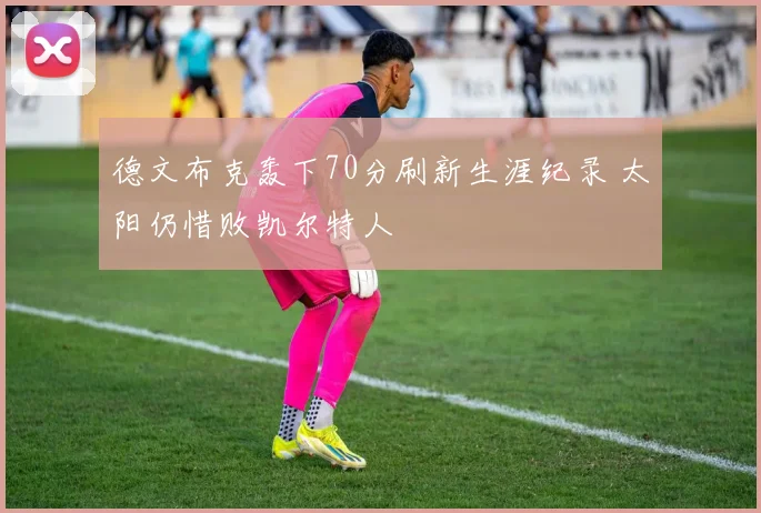 德文布克轰下70分刷新生涯纪录 太阳仍惜败凯尔特人