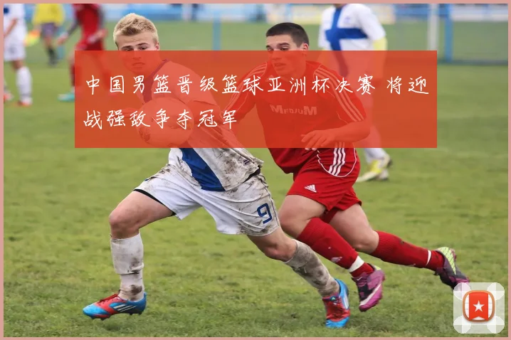 中国男篮晋级篮球亚洲杯决赛 将迎战强敌争夺冠军