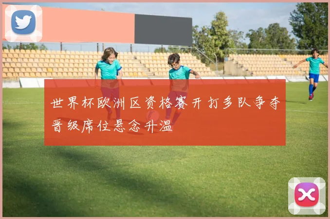 世界杯欧洲区资格赛开打多队争夺晋级席位悬念升温