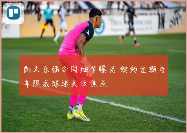 凯文乐福合同细节曝光 续约金额与年限成球迷关注焦点