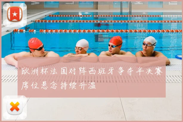 欧洲杯法国对阵西班牙争夺半决赛席位悬念持续升温