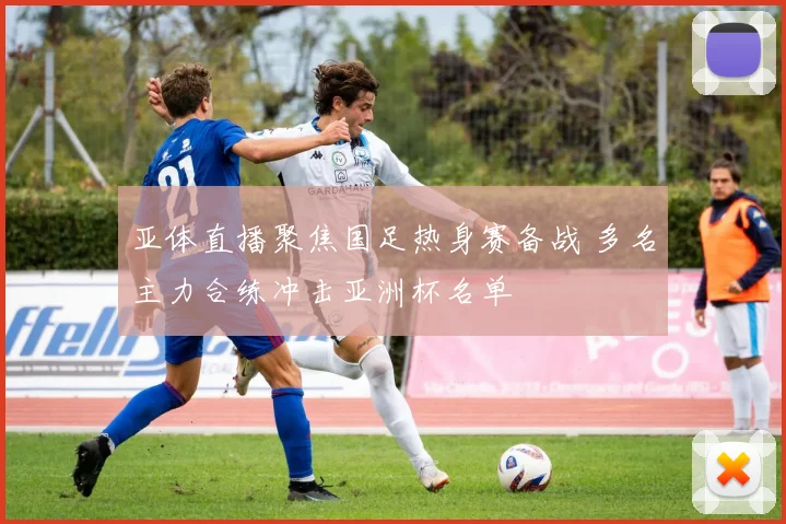 亚体直播聚焦国足热身赛备战 多名主力合练冲击亚洲杯名单