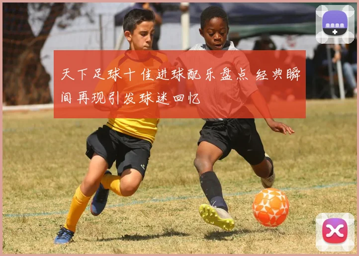 天下足球十佳进球配乐盘点 经典瞬间再现引发球迷回忆